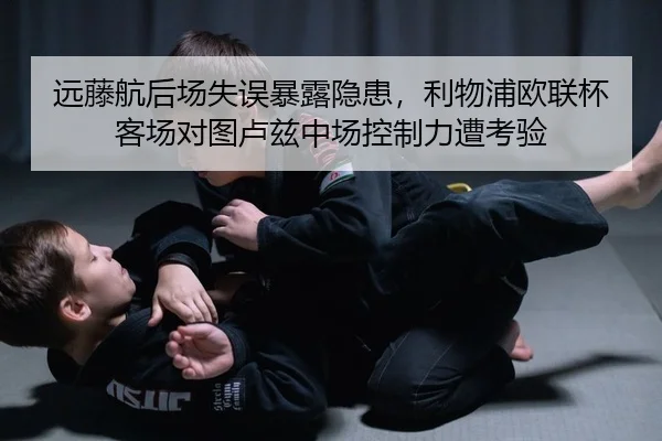 远藤航后场失误暴露隐患，利物浦欧联杯客场对图卢兹中场控制力遭考验
